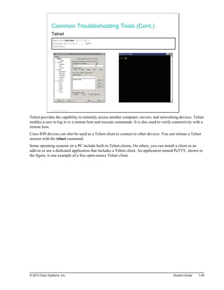 Common Troubleshooting Tools (Cont.)
Telnet
Switch1#telnet 10.1.20.1
Trying 10.1.20.1 ... Open
Switch2>
© 2013 Cisco Systems, Inc.
Telnet provides the capability to remotely access another computer, servers, and networking devices. Telnet
enables a user to log in to a remote host and execute commands. It is also used to verify connectivity with a
remote host.
Cisco IOS devices can also be used as a Telnet client to connect to other devices. You can initiate a Telnet
session with the telnet command.
Some operating systems on a PC include built-in Telnet clients. On others, you can install a client as an
add-on or use a dedicated application that includes a Telnet client. An application named PuTTY, shown in
the figure, is one example of a free open-source Telnet client.
© 2013 Cisco Systems, Inc. Student Guide 1-85
 