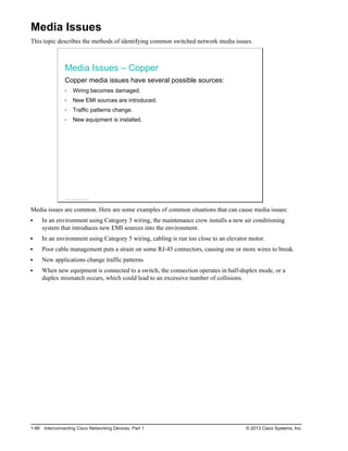 Media Issues
This topic describes the methods of identifying common switched network media issues.
Media Issues – Copper
Copper media issues have several possible sources:
Wiring becomes damaged.
New EMI sources are introduced.
Traffic patterns change.
New equipment is installed.
© 2013 Cisco Systems, Inc.
Media issues are common. Here are some examples of common situations that can cause media issues:
In an environment using Category 3 wiring, the maintenance crew installs a new air conditioning
system that introduces new EMI sources into the environment.
In an environment using Category 5 wiring, cabling is run too close to an elevator motor.
Poor cable management puts a strain on some RJ-45 connectors, causing one or more wires to break.
New applications change traffic patterns.
When new equipment is connected to a switch, the connection operates in half-duplex mode, or a
duplex mismatch occurs, which could lead to an excessive number of collisions.
1-86 Interconnecting Cisco Networking Devices, Part 1 © 2013 Cisco Systems, Inc.
 