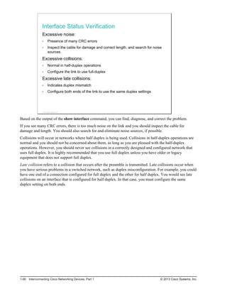 Interface Status Verification
Excessive noise:
Presence of many CRC errors
Inspect the cable for damage and correct length, and search for noise
sources
Excessive collisions:
Normal in half-duplex operations
Configure the link to use full-duplex
Excessive late collisions:
Indicates duplex mismatch
Configure both ends of the link to use the same duplex settings
© 2013 Cisco Systems, Inc.
Based on the output of the show interface command, you can find, diagnose, and correct the problem.
If you see many CRC errors, there is too much noise on the link and you should inspect the cable for
damage and length. You should also search for and eliminate noise sources, if possible.
Collisions will occur in networks where half duplex is being used. Collisions in half-duplex operations are
normal and you should not be concerned about them, as long as you are pleased with the half-duplex
operations. However, you should never see collisions in a correctly designed and configured network that
uses full duplex. It is highly recommended that you use full duplex unless you have older or legacy
equipment that does not support full duplex.
Late collision refers to a collision that occurs after the preamble is transmitted. Late collisions occur when
you have serious problems in a switched network, such as duplex misconfiguration. For example, you could
have one end of a connection configured for full duplex and the other for half duplex. You would see late
collisions on an interface that is configured for half duplex. In that case, you must configure the same
duplex setting on both ends.
1-90 Interconnecting Cisco Networking Devices, Part 1 © 2013 Cisco Systems, Inc.
 