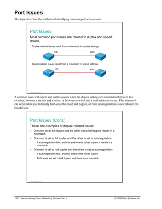 Port Issues
This topic describes the methods of identifying common port access issues.
Port Issues
Most common port issues are related to duplex and speed
issues.
Duplex-related issues result from a mismatch in duplex settings:
full auto
Speed-related issues result from a mismatch in speed settings:
auto
100
© 2013 Cisco Systems, Inc.
A common issue with speed and duplex occurs when the duplex settings are mismatched between two
switches, between a switch and a router, or between a switch and a workstation or server. This mismatch
can occur when you manually hard-code the speed and duplex, or from autonegotiation issues between the
two devices.
Port Issues (Cont.)
These are examples of duplex-related issues:
One end set to full duplex and the other set to half duplex results in a
mismatch.
One end is set to full duplex and the other is set to autonegotiation:
If autonegotiation fails, and that end reverts to half duplex, it results in a
mismatch.
One end is set to half duplex and the other is set to autonegotiation:
If autonegotiation fails, and that end reverts to half duplex.
Both ends are set to half duplex, and there is no mismatch.
© 2013 Cisco Systems, Inc.
1-92 Interconnecting Cisco Networking Devices, Part 1 © 2013 Cisco Systems, Inc.
 