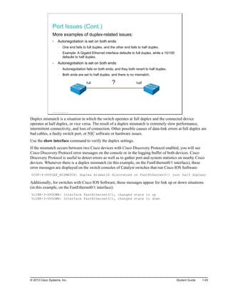 Port Issues (Cont.)
More examples of duplex-related issues:
Autonegotiation is set on both ends:
One end fails to full duplex, and the other end fails to half duplex.
Example: A Gigabit Ethernet interface defaults to full duplex, while a 10/100
defaults to half duplex.
Autonegotiation is set on both ends:
Autonegotiation fails on both ends, and they both revert to half duplex.
Both ends are set to half duplex, and there is no mismatch.
full half
?
© 2013 Cisco Systems, Inc.
Duplex mismatch is a situation in which the switch operates at full duplex and the connected device
operates at half duplex, or vice versa. The result of a duplex mismatch is extremely slow performance,
intermittent connectivity, and loss of connection. Other possible causes of data-link errors at full duplex are
bad cables, a faulty switch port, or NIC software or hardware issues.
Use the show interface command to verify the duplex settings.
If the mismatch occurs between two Cisco devices with Cisco Discovery Protocol enabled, you will see
Cisco Discovery Protocol error messages on the console or in the logging buffer of both devices. Cisco
Discovery Protocol is useful to detect errors as well as to gather port and system statistics on nearby Cisco
devices. Whenever there is a duplex mismatch (in this example, on the FastEthernet0/1 interface), these
error messages are displayed on the switch consoles of Catalyst switches that run Cisco IOS Software:
%CDP-4-DUPLEX_MISMATCH: duplex mismatch discovered on FastEthernet0/1 (not half duplex)
Additionally, for switches with Cisco IOS Software, these messages appear for link up or down situations
(in this example, on the FastEthernet0/1 interface):
%LINK-3-UPDOWN: Interface FastEthernet0/1, changed state to up
%LINK-3-UPDOWN: Interface FastEthernet0/1, changed state to down
© 2013 Cisco Systems, Inc. Student Guide 1-93
 