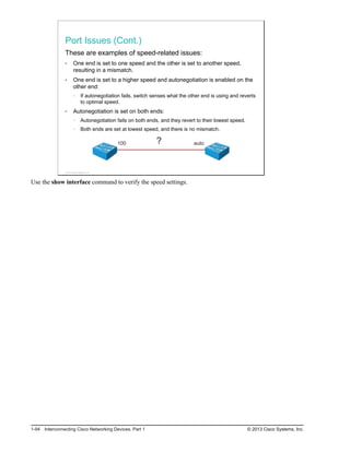Port Issues (Cont.)
These are examples of speed-related issues:
One end is set to one speed and the other is set to another speed,
resulting in a mismatch.
One end is set to a higher speed and autonegotiation is enabled on the
other end:
If autonegotiation fails, switch senses what the other end is using and reverts
to optimal speed.
Autonegotiation is set on both ends:
Autonegotiation fails on both ends, and they revert to their lowest speed.
Both ends are set at lowest speed, and there is no mismatch.
auto
100 ?
© 2013 Cisco Systems, Inc.
Use the show interface command to verify the speed settings.
1-94 Interconnecting Cisco Networking Devices, Part 1 © 2013 Cisco Systems, Inc.
 