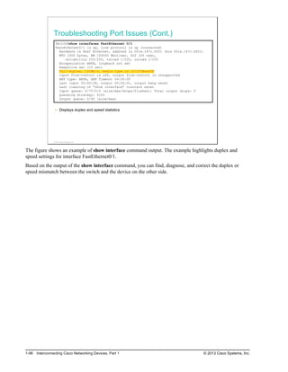 Troubleshooting Port Issues (Cont.)
Switch#show interfaces FastEthernet 0/1
FastEthernet0/1 is up, line protocol is up (connected)
Hardware is Fast Ethernet, address is 001e.147c.6f01 (bia 001e.147c.6f01)
MTU 1500 bytes, BW 100000 Kbit/sec, DLY 100 usec,
reliability 255/255, txload 1/255, rxload 1/255
Encapsulation ARPA, loopback not set
Keepalive set (10 sec)
Full-duplex, 100Mb/s, media type is 10/100BaseTX
input flow-control is off, output flow-control is unsupported
ARP type: ARPA, ARP Timeout 04:00:00
Last input 00:00:28, output 00:00:01, output hang never
Last clearing of "show interface" counters never
Input queue: 0/75/0/0 (size/max/drops/flushes); Total output drops: 0
Queueing strategy: fifo
Output queue: 0/40 (size/max)
Displays duplex and speed statistics
© 2013 Cisco Systems, Inc.
The figure shows an example of show interface command output. The example highlights duplex and
speed settings for interface FastEthernet0/1.
Based on the output of the show interface command, you can find, diagnose, and correct the duplex or
speed mismatch between the switch and the device on the other side.
1-96 Interconnecting Cisco Networking Devices, Part 1 © 2013 Cisco Systems, Inc.
 
