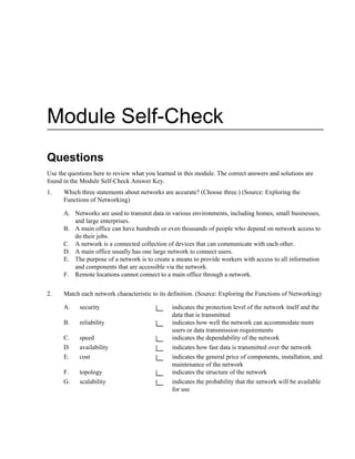 Module Self-Check
Questions
Use the questions here to review what you learned in this module. The correct answers and solutions are
found in the Module Self-Check Answer Key.
1. Which three statements about networks are accurate? (Choose three.) (Source: Exploring the
Functions of Networking)
A. Networks are used to transmit data in various environments, including homes, small businesses,
and large enterprises.
B. A main office can have hundreds or even thousands of people who depend on network access to
do their jobs.
C. A network is a connected collection of devices that can communicate with each other.
D. A main office usually has one large network to connect users.
E. The purpose of a network is to create a means to provide workers with access to all information
and components that are accessible via the network.
F. Remote locations cannot connect to a main office through a network.
2. Match each network characteristic to its definition. (Source: Exploring the Functions of Networking)
A. security indicates the protection level of the network itself and the
data that is transmitted
B. reliability indicates how well the network can accommodate more
users or data transmission requirements
C. speed indicates the dependability of the network
D. availability indicates how fast data is transmitted over the network
E. cost indicates the general price of components, installation, and
maintenance of the network
F. topology indicates the structure of the network
G. scalability indicates the probability that the network will be available
for use
 
