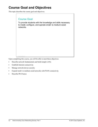 Course Goal and Objectives
This topic describes the course goal and objectives.
Course Goal
To provide students with the knowledge and skills necessary
to install, configure, and operate small- to medium-sized
networks.
© 2013 Cisco Systems, Inc.
Upon completing this course, you will be able to meet these objectives:
Describe network fundamentals and build simple LANs
Establish Internet connectivity
Manage network device security
Expand small- to medium-sized networks with WAN connectivity
Describe IPv6 basics
I-2 Interconnecting Cisco Networking Devices, Part 1 © 2013 Cisco Systems, Inc.
 