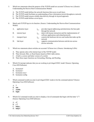 3. Which two statements about the purpose of the TCP/IP model are accurate? (Choose two.) (Source:
Understanding the Host-to-Host Communications Model)
A. The TCP/IP model defines the network functions that occur at each layer.
B. The TCP/IP model facilitates an understanding of how information travels throughout a network.
C. The TCP/IP model ensures reliable data delivery through its layered approach.
D. The TCP/IP model defines seven layers.
4. Match each TCP/IP layer to its function. (Source: Understanding the Host-to-Host Communications
Model)
A. application layer provides logical addressing and determines the best path
through the network
B. internet layer deals with human interaction and the implementation of
software applications and related protocols
C. transport layer controls the hardware devices and media that make up the
network
D. link layer supports communication between end devices across
diverse networks
5. Which two statements about switches are accurate? (Choose two.) (Source: Introducing LANs)
A. They operate only at the internet layer of the TCP/IP model.
B. They forward, filter, or flood frames based on MAC table entries.
C. A hub is a newer and better version of a switch.
D. Their three major functions are forwarding, filtering, and flooding.
6. Which CLI prompt indicates that you are working in privileged EXEC mode? (Source: Operating
Cisco IOS Software)
A. hostname#
B. hostname>
C. hostname-exec>
D. hostname-config
7. Which command would you enter in privileged EXEC mode to list the command options? (Source:
Operating Cisco IOS Software)
A. ?
B. init
C. enable
D. login
8. Which CLI command would you enter to display a list of commands that begin with the letter “c”?
(Source: Operating Cisco IOS Software)
A. c?
B. c ?
C. help c
D. help C
1-102 Interconnecting Cisco Networking Devices, Part 1 © 2013 Cisco Systems, Inc.
 