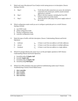 9. Match each step of the physical Cisco Catalyst switch startup process to its description. (Source:
Starting a Switch)
A. Step 2 Verify that all cable connections are secure, the terminal is
connected to the console port, and the console terminal
application is selected.
B. Step 1 Observe the boot sequence, including the Cisco IOS
Software output text on the console.
C. Step 3 Attach the power cable plug to the power supply socket of
the switch.
10. Which configuration mode would you use to configure a particular port on a switch? (Source:
Starting a Switch)
A. user EXEC mode
B. global configuration mode
C. interface configuration mode
D. controller configuration mode
11. Match the types of traffic with their description. (Source: Understanding Ethernet and Switch
Operation)
A. multicast A frame is sent from one address to all other addresses.
B. unicast A frame is sent from one address to multiple addresses.
C. broadcast A frame is sent from one address to a single address.
12. Which CLI prompt indicates the correct way to set the port duplex operation to full? (Source:
Understanding Ethernet and Switch Operation)
A. SwitchX(config-if)#duplex half
B. SwitchX>duplex full
C. SwitchX(config-if)#duplex full
D. SwitchX(config)#full duplex
13. Which Cisco IOS command is the most useful for troubleshooting media issues? (Source:
Troubleshooting Common Switch Media Issues)
A. show controller
B. show troubles
C. show counters
D. show interface
© 2013 Cisco Systems, Inc. Student Guide 1-103
 