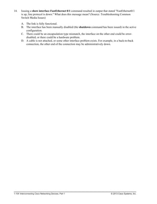 14. Issuing a show interface FastEthernet 0/1 command resulted in output that stated "FastEthernet0/1
is up, line protocol is down." What does this message mean? (Source: Troubleshooting Common
Switch Media Issues)
A. The link is fully functional.
B. The interface has been manually disabled (the shutdown command has been issued) in the active
configuration.
C. There could be an encapsulation type mismatch, the interface on the other end could be error-
disabled, or there could be a hardware problem.
D. A cable is not attached, or some other interface problem exists. For example, in a back-to-back
connection, the other end of the connection may be administratively down.
1-104 Interconnecting Cisco Networking Devices, Part 1 © 2013 Cisco Systems, Inc.
 
