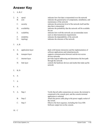 Answer Key
1. A, B, C
2. A. speed indicates how fast data is transmitted over the network
B. cost indicates the general price of components, installation, and
maintenance of the network
C. security indicates the protection level of the network itself and the
data that is transmitted
D. availability indicates the probability that the network will be available
for use
E. scalability indicates how well the network can accommodate more
users or data transmission requirements
F. reliability indicates the dependability of the network
G. topology indicates the structure of the network
3. A, B
4. A. application layer deals with human interaction and the implementation of
software applications and related protocols
B. transport layer supports communication between end devices across
diverse networks
C. internet layer provides logical addressing and determines the best path
through the network
D. link layer controls the hardware devices and media that make up the
network
5. B, D
6. A
7. A
8. A
9. A. Step 1 Verify that all cable connections are secure, the terminal is
connected to the console port, and the console terminal
application is selected.
B. Step 2 Attach the power cable plug to the power supply socket of
the switch.
C. Step 3 Observe the boot sequence, including the Cisco IOS
Software output text on the console.
10. C
© 2013 Cisco Systems, Inc. Student Guide 1-105
 