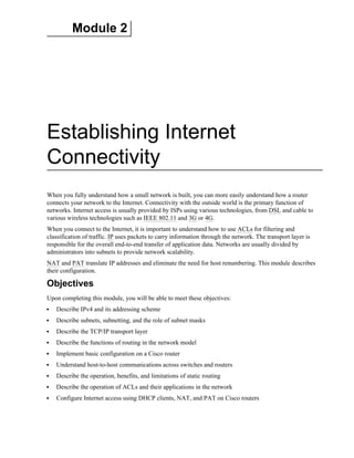 Module 2
Establishing Internet
Connectivity
When you fully understand how a small network is built, you can more easily understand how a router
connects your network to the Internet. Connectivity with the outside world is the primary function of
networks. Internet access is usually provided by ISPs using various technologies, from DSL and cable to
various wireless technologies such as IEEE 802.11 and 3G or 4G.
When you connect to the Internet, it is important to understand how to use ACLs for filtering and
classification of traffic. IP uses packets to carry information through the network. The transport layer is
responsible for the overall end-to-end transfer of application data. Networks are usually divided by
administrators into subnets to provide network scalability.
NAT and PAT translate IP addresses and eliminate the need for host renumbering. This module describes
their configuration.
Objectives
Upon completing this module, you will be able to meet these objectives:
Describe IPv4 and its addressing scheme
Describe subnets, subnetting, and the role of subnet masks
Describe the TCP/IP transport layer
Describe the functions of routing in the network model
Implement basic configuration on a Cisco router
Understand host-to-host communications across switches and routers
Describe the operation, benefits, and limitations of static routing
Describe the operation of ACLs and their applications in the network
Configure Internet access using DHCP clients, NAT, and PAT on Cisco routers
 