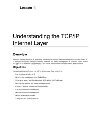 Lesson 1
Understanding the TCP/IP
Internet Layer
Overview
There are various aspects to IP addressing, including calculations for constructing an IP address, classes of
IP addresses designated for specific routing purposes, and public versus private IP addresses. There are also
two types of IP addresses: IPv4 and IPv6. This lesson introduces the concepts behind IPv4 addresses.
Objectives
Upon completing this lesson, you will be able to meet these objectives:
List the characteristics of IP
Describe the components of an IPv4 address
Identify the source and the destination fields within the IPv4 header
Describe the decimal and binary number systems
Convert a decimal number to a binary number
List the classes of IPv4 addresses
Describe reserved IPv4 addresses
Define the function of DNS
Verify the IPv4 address of a host
 