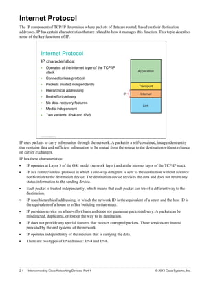 Internet Protocol
The IP component of TCP/IP determines where packets of data are routed, based on their destination
addresses. IP has certain characteristics that are related to how it manages this function. This topic describes
some of the key functions of IP.
Internet Protocol
IP characteristics:
Operates at the internet layer of the TCP/IP
stack
Connectionless protocol
Packets treated independently
Hierarchical addressing
Best-effort delivery
No data-recovery features
Media-independent
Two variants: IPv4 and IPv6
Application
Transport
Internet
Link
IP
© 2013 Cisco Systems, Inc.
IP uses packets to carry information through the network. A packet is a self-contained, independent entity
that contains data and sufficient information to be routed from the source to the destination without reliance
on earlier exchanges.
IP has these characteristics:
IP operates at Layer 3 of the OSI model (network layer) and at the internet layer of the TCP/IP stack.
IP is a connectionless protocol in which a one-way datagram is sent to the destination without advance
notification to the destination device. The destination device receives the data and does not return any
status information to the sending device.
Each packet is treated independently, which means that each packet can travel a different way to the
destination.
IP uses hierarchical addressing, in which the network ID is the equivalent of a street and the host ID is
the equivalent of a house or office building on that street.
IP provides service on a best-effort basis and does not guarantee packet delivery. A packet can be
misdirected, duplicated, or lost on the way to its destination.
IP does not provide any special features that recover corrupted packets. These services are instead
provided by the end systems of the network.
IP operates independently of the medium that is carrying the data.
There are two types of IP addresses: IPv4 and IPv6.
2-4 Interconnecting Cisco Networking Devices, Part 1 © 2013 Cisco Systems, Inc.
 