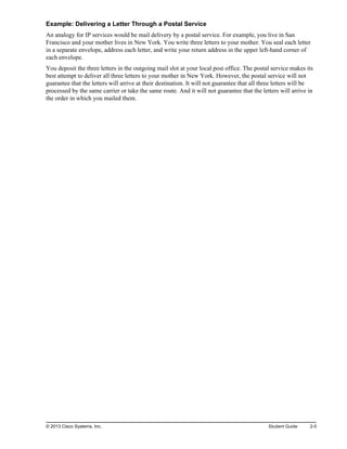 Example: Delivering a Letter Through a Postal Service
An analogy for IP services would be mail delivery by a postal service. For example, you live in San
Francisco and your mother lives in New York. You write three letters to your mother. You seal each letter
in a separate envelope, address each letter, and write your return address in the upper left-hand corner of
each envelope.
You deposit the three letters in the outgoing mail slot at your local post office. The postal service makes its
best attempt to deliver all three letters to your mother in New York. However, the postal service will not
guarantee that the letters will arrive at their destination. It will not guarantee that all three letters will be
processed by the same carrier or take the same route. And it will not guarantee that the letters will arrive in
the order in which you mailed them.
© 2013 Cisco Systems, Inc. Student Guide 2-5
 
