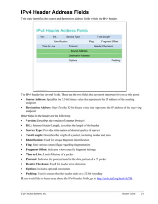 IPv4 Header Address Fields
This topic identifies the source and destination address fields within the IPv4 header.
IPv4 Header Address Fields
Ver. IHL Service Type Total Length
Identification Flag Fragment Offset
Time to Live Protocol Header Checksum
Source Address
Destination Address
Options Padding
© 2013 Cisco Systems, Inc.
The IPv4 header has several fields. These are the two fields that are most important for you at this point:
Source Address: Specifies the 32-bit binary value that represents the IP address of the sending
endpoint
Destination Address: Specifies the 32-bit binary value that represents the IP address of the receiving
endpoint
Other fields in the header are the following:
Version: Describes the version of Internet Protocol
IHL: Internet Header Length, describes the length of the header
Service Type: Provides information of desired quality of service
Total Length: Describes the length of a packet, including header and data
Identification: Used for unique fragment identification
Flag: Sets various control flags regarding fragmentation
Fragment Offset: Indicates where specific fragment belongs
Time to Live: Limits lifetime of a packet
Protocol: Indicates the protocol used in the data portion of a IP packet
Header Checksum: Used for header error detection
Options: Includes optional parameters
Padding: Used to ensure that the header ends on a 32-bit boundary
If you would like to learn more about the IPv4 header fields, go to http://tools.ietf.org/html/rfc791.
© 2013 Cisco Systems, Inc. Student Guide 2-7
 