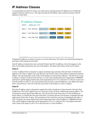 IP Address Classes
To accommodate networks of various sizes and to aid in classifying them, IP addresses are divided into
categories that are called classes. This topic describes the IP address classes and the structure of the IP
addresses within them.
IP Address Classes
A B C … Easy as 1 2 3
Host
. Host
. Host
.
Network
. Host
. Host
.
Network
. Network
. Host
.
Class A … First 1 Bit Fixed 0 x x x x x x x
Class B … First 2 Bits Fixed 1 0 x x x x x x
Class C … First 3 Bits Fixed 1 1 0 x x x x x
© 2013 Cisco Systems, Inc.
Assigning IP addresses to classes is known as classful addressing. The classes were determined during the
early days of the Internet by the IANA.
Each IP address is broken down into a network ID and a host ID. In addition, a bit or bit sequence at the
start of each address determines the class of the address. The figure shows three of the five IP classes.
Class A
A Class A address block is designed to support extremely large networks with more than 16 million host
addresses. The Class A address uses only the first octet (8 bits) of the 32-bit number to indicate the network
address. The remaining three octets of the 32-bit number are used for host addresses. The first bit of a Class
A address is always a 0. Because the first bit is a 0, the lowest number that can be represented is 00000000
(decimal 0), and the highest number that can be represented is 01111111 (decimal 127). However, these two
network numbers, 0 and 127, are reserved and cannot be used as network addresses. Any address that starts
with a value between 1 and 126 in the first octet of the 32-bit number is a Class A address.
Class B
The Class B address space is designed to support the needs of moderate to large networks with more than
65,000 hosts. The Class B address uses two of the four octets (16 bits) to indicate the network address. The
remaining two octets specify host addresses. The first two bits of the first octet of a Class B address are
always binary 10. Starting the first octet with binary 10 ensures that the Class B space is separated from the
upper levels of the Class A space. The remaining six bits in the first octet may be populated with either 1s
or 0s. Therefore, the lowest number that can be represented with a Class B address is 10000000 (decimal
128), and the highest number that can be represented is 10111111 (decimal 191). Any address that starts
with a value in the range of 128 to 191 in the first octet is a Class B address.
© 2013 Cisco Systems, Inc. Student Guide 2-11
 