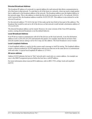 Directed Broadcast Address
The broadcast IP address of a network is a special address for each network that allows communication to
all of the hosts in that network. To send data to all of the hosts in a network, a host can send a single packet
that is addressed to the broadcast address of the network. The broadcast address uses the highest address in
the network range. This is the address in which the bits in the host portion are all 1s. For network 10.0.0.0,
with 8 network bits, the broadcast address would be 10.255.255.255. This address is also referred to as the
directed broadcast.
For the network address 172.16.0.0, the last 16 bits make up the host field (or host part of the address). The
broadcast that would be sent out to all of the devices on that network would include a destination address of
172.16.255.255.
The directed broadcast address can be routed. However, for some versions of the Cisco IOS operating
system, routing directed broadcasts is not the default behavior.
Local Broadcast Address
If an IP device wants to communicate with all of the devices on the local network, it sets the destination
address to all 1s (255.255.255.255) and transmits the packet. For example, hosts that do not know their
network number and are asking a server for it may use this address. The local broadcast is never routed.
Local Loopback Address
A local loopback address is used to let the system send a message to itself for testing. The loopback address
creates a shortcut method for TCP/IP applications and services that run on the same device to communicate
with each other. A typical local loopback IP address is 127.0.0.1.
All zeros address
Address 0.0.0.0 indicates the host in "this" network and is used only as a source address. An example use
case is the DHCP assignment process before the host has a valid IP address.
For more information about reserved IPv4 addresses, refer to RFC 5735, at http://tools.ietf.org/html/
rfc5735.
2-14 Interconnecting Cisco Networking Devices, Part 1 © 2013 Cisco Systems, Inc.
 
