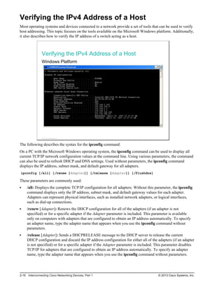 Verifying the IPv4 Address of a Host
Most operating systems and devices connected to a network provide a set of tools that can be used to verify
host addressing. This topic focuses on the tools available on the Microsoft Windows platform. Additionally,
it also describes how to verify the IP address of a switch acting as a host.
Verifying the IPv4 Address of a Host
Windows Platform
© 2013 Cisco Systems, Inc.
The following describes the syntax for the ipconfig command:
On a PC with the Microsoft Windows operating system, the ipconfig command can be used to display all
current TCP/IP network configuration values at the command line. Using various parameters, the command
can also be used to refresh DHCP and DNS settings. Used without parameters, the ipconfig command
displays the IP address, subnet mask, and default gateway for all adapters.
ipconfig [/all] [/renew [Adapter]] [/release [Adapter]] [/flushdns]
These parameters are commonly used:
/all: Displays the complete TCP/IP configuration for all adapters. Without this parameter, the ipconfig
command displays only the IP address, subnet mask, and default gateway values for each adapter.
Adapters can represent physical interfaces, such as installed network adapters, or logical interfaces,
such as dial-up connections.
/renew [Adapter]: Renews the DHCP configuration for all of the adapters (if an adapter is not
specified) or for a specific adapter if the Adapter parameter is included. This parameter is available
only on computers with adapters that are configured to obtain an IP address automatically. To specify
an adapter name, type the adapter name that appears when you use the ipconfig command without
parameters.
/release [Adapter]: Sends a DHCPRELEASE message to the DHCP server to release the current
DHCP configuration and discard the IP address configuration for either all of the adapters (if an adapter
is not specified) or for a specific adapter if the Adapter parameter is included. This parameter disables
TCP/IP for adapters that are configured to obtain an IP address automatically. To specify an adapter
name, type the adapter name that appears when you use the ipconfig command without parameters.
2-16 Interconnecting Cisco Networking Devices, Part 1 © 2013 Cisco Systems, Inc.
 