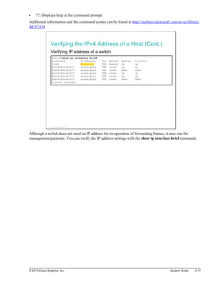 /?: Displays help at the command prompt.
Additional information and the command syntax can be found at http://technet.microsoft.com/en-us/library/
dd197434.
Verifying the IPv4 Address of a Host (Cont.)
Verifying IP address of a switch
Switch#show ip interface brief
Interface IP-Address OK? Method Status Protocol
Vlan1 10.1.1.11 YES manual up up
FastEthernet0/1 unassigned YES unset up up
FastEthernet0/2 unassigned YES unset down down
FastEthernet0/3 unassigned YES unset up up
FastEthernet0/4 unassigned YES unset up up
FastEthernet0/5 unassigned YES unset down down
<output omitted>
© 2013 Cisco Systems, Inc.
Although a switch does not need an IP address for its operation of forwarding frames, it uses one for
management purposes. You can verify the IP address settings with the show ip interface brief command.
© 2013 Cisco Systems, Inc. Student Guide 2-17
 