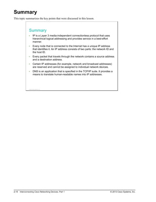 Summary
This topic summarizes the key points that were discussed in this lesson.
Summary
IP is a Layer 3 media-independent connectionless protocol that uses
hierarchical logical addressing and provides service in a best-effort
manner.
Every node that is connected to the Internet has a unique IP address
that identifies it. An IP address consists of two parts: the network ID and
the host ID.
Every packet that travels through the network contains a source address
and a destination address.
Certain IP addresses (for example, network and broadcast addresses)
are reserved and cannot be assigned to individual network devices.
DNS is an application that is specified in the TCP/IP suite. It provides a
means to translate human-readable names into IP addresses.
© 2013 Cisco Systems, Inc.
2-18 Interconnecting Cisco Networking Devices, Part 1 © 2013 Cisco Systems, Inc.
 