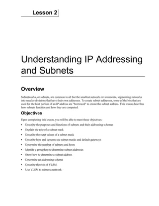 Lesson 2
Understanding IP Addressing
and Subnets
Overview
Subnetworks, or subnets, are common in all but the smallest network environments, segmenting networks
into smaller divisions that have their own addresses. To create subnet addresses, some of the bits that are
used for the host portion of an IP address are "borrowed" to create the subnet address. This lesson describes
how subnets function and how they are computed.
Objectives
Upon completing this lesson, you will be able to meet these objectives:
Describe the purposes and functions of subnets and their addressing schemes
Explain the role of a subnet mask
Describe the octet values of a subnet mask
Describe how end systems use subnet masks and default gateways
Determine the number of subnets and hosts
Identify a procedure to determine subnet addresses
Show how to determine a subnet address
Determine an addressing scheme
Describe the role of VLSM
Use VLSM to subnet a network
 