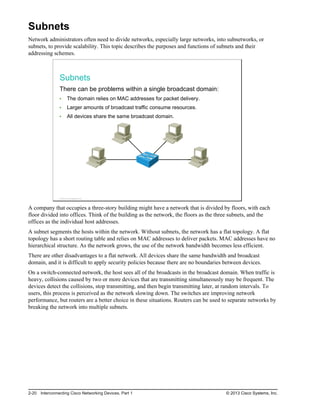 Subnets
Network administrators often need to divide networks, especially large networks, into subnetworks, or
subnets, to provide scalability. This topic describes the purposes and functions of subnets and their
addressing schemes.
Subnets
There can be problems within a single broadcast domain:
The domain relies on MAC addresses for packet delivery.
Larger amounts of broadcast traffic consume resources.
All devices share the same broadcast domain.
© 2013 Cisco Systems, Inc.
A company that occupies a three-story building might have a network that is divided by floors, with each
floor divided into offices. Think of the building as the network, the floors as the three subnets, and the
offices as the individual host addresses.
A subnet segments the hosts within the network. Without subnets, the network has a flat topology. A flat
topology has a short routing table and relies on MAC addresses to deliver packets. MAC addresses have no
hierarchical structure. As the network grows, the use of the network bandwidth becomes less efficient.
There are other disadvantages to a flat network. All devices share the same bandwidth and broadcast
domain, and it is difficult to apply security policies because there are no boundaries between devices.
On a switch-connected network, the host sees all of the broadcasts in the broadcast domain. When traffic is
heavy, collisions caused by two or more devices that are transmitting simultaneously may be frequent. The
devices detect the collisions, stop transmitting, and then begin transmitting later, at random intervals. To
users, this process is perceived as the network slowing down. The switches are improving network
performance, but routers are a better choice in these situations. Routers can be used to separate networks by
breaking the network into multiple subnets.
2-20 Interconnecting Cisco Networking Devices, Part 1 © 2013 Cisco Systems, Inc.
 