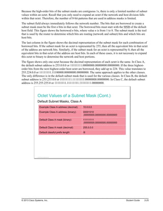 Because the high-order bits of the subnet masks are contiguous 1s, there is only a limited number of subnet
values within an octet. Recall that you only need to expand an octet if the network and host division falls
within that octet. Therefore, the number of 8-bit patterns that are used in address masks is limited.
The subnet field always immediately follows the network number. The bits that are borrowed to create a
subnet mask must be the first n bits in that octet. The borrowed bits must start with the MSB of the default
host field. This figure shows the borrowed n bits, where value n is from 1 to 8. The subnet mask is the tool
that is used by the router to determine which bits are routing (network and subnet) bits and which bits are
host bits.
The last column in the figure shows the decimal representation of the subnet mask for each combination of
borrowed bits. If the subnet mask for an octet is represented by 255, then all the equivalent bits in that octet
of the address are network bits. Similarly, if the subnet mask for an octet is represented by 0, then all the
equivalent bits in that octet of the address are host bits. In each of these cases, it is not necessary to expand
this octet to binary to determine the network and host portions.
The figure shows only one octet because the decimal representation of each octet is the same. In Class A,
the default subnet address is 255.0.0.0 or 11111111.00000000.00000000.00000000. If the three highest-
order bits from the next highest-order host octet are borrowed, they add up to 224. This value translates to
255.224.0.0 or 11111111.11100000.00000000.00000000. The same approach applies to the other classes.
The only difference is in the default subnet mask that is used for the various classes. In Class B, the default
subnet address is 255.255.0.0 or 11111111.11111111.00000000.00000000. In Class C, the default subnet
address is 255.255.255.0 or 11111111.11111111.11111111.00000000.
Octet Values of a Subnet Mask (Cont.)
Default Subnet Masks, Class A
Example Class A address (decimal): 10.0.0.0
Example Class A address (binary): 00001010
.00000000.00000000.00000000
Default Class A mask (binary): 11111111
.00000000.00000000.00000000
Default Class A mask (decimal): 255.0.0.0
Default classful prefix length: /8
© 2013 Cisco Systems, Inc.
© 2013 Cisco Systems, Inc. Student Guide 2-25
 