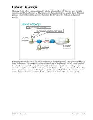 Default Gateways
The source host is able to communicate directly with the destination host only if the two hosts are on the
same network. If the two hosts are on different networks, the sending host must send the data to the default
gateway, which will forward the data to the destination. This topic describes the function of a default
gateway.
Default Gateways
IP: 10.1.1.1
Subnet Mask:
255.255.255.0
IP: 192.168.3.2
Subnet Mask:
255.255.255.0
Default
Gateway
10.1.1.254
OK, I have some data to send to 10.1.1.2.
The destination host is in my local network, so I can
send data directly using the correct MAC address.
IP: 10.1.1.2
Subnet Mask:
255.255.255.0
© 2013 Cisco Systems, Inc.
Before an end system can send a packet to its destination, it must first determine if the destination address is
in the local network. The subnet mask defines the network part of the IP address. The end system compares
the network portion of the local network address with the destination network address of the packet to be
sent. If the network portion of the local network address is the same as the destination network address, then
the end system can deliver packets directly. If the network portion of the local network address is not the
same as the destination network address, then the packets must be forwarded to some other network.
© 2013 Cisco Systems, Inc. Student Guide 2-27
 