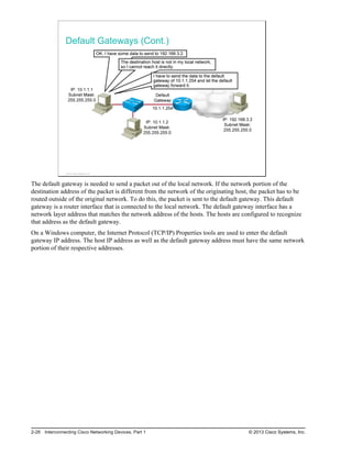 Default Gateways (Cont.)
© 2013 Cisco Systems, Inc.
The default gateway is needed to send a packet out of the local network. If the network portion of the
destination address of the packet is different from the network of the originating host, the packet has to be
routed outside of the original network. To do this, the packet is sent to the default gateway. This default
gateway is a router interface that is connected to the local network. The default gateway interface has a
network layer address that matches the network address of the hosts. The hosts are configured to recognize
that address as the default gateway.
On a Windows computer, the Internet Protocol (TCP/IP) Properties tools are used to enter the default
gateway IP address. The host IP address as well as the default gateway address must have the same network
portion of their respective addresses.
2-28 Interconnecting Cisco Networking Devices, Part 1 © 2013 Cisco Systems, Inc.
 