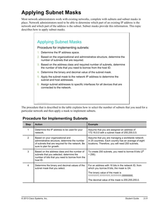 Applying Subnet Masks
Most network administrators work with existing networks, complete with subnets and subnet masks in
place. Network administrators need to be able to determine which part of an existing IP address is the
network and which part of the address is the subnet. Subnet masks provide this information. This topic
describes how to apply subnet masks.
Applying Subnet Masks
Procedure for implementing subnets:
1. Determine the IP address space.
2. Based on the organizational and administrative structure, determine the
number of subnets that are required.
3. Based on the address class and required number of subnets, determine
the number of bits that you need to borrow from the host ID.
4. Determine the binary and decimal value of the subnet mask.
5. Apply the subnet mask to the network IP address to determine the
subnet and host addresses.
6. Assign subnet addresses to specific interfaces for all devices that are
connected to the network.
© 2013 Cisco Systems, Inc.
The procedure that is described in the table explains how to select the number of subnets that you need for a
particular network and then apply a mask to implement subnets.
Procedure for Implementing Subnets
Step Action Example
1 Determine the IP address to be used for your
network.
Assume that you are assigned an address of
172.16.0.0 with a subnet mask of 255.255.0.0.
2 Based on your organizational and
administrative structure, determine the number
of subnets that are required for the network. Be
sure to plan for growth.
Assume that you are managing a worldwide network
in 25 countries. Each country has an average of eight
locations. Therefore, you will need 200 subnets.
3 Based on the address class and the number of
subnets that you selected, determine the
number of bits that you need to borrow from the
host ID.
To create 200 subnets, you need to borrow 8 bits (28
= 256).
4 Determine the binary and decimal values of the
subnet mask that you select.
For an address with 16 bits in the network ID, from
which you borrow 8 bits, the mask is /24.
The binary value of the mask is
11111111.11111111.11111111.00000000.
The decimal value of the mask is 255.255.255.0.
© 2013 Cisco Systems, Inc. Student Guide 2-31
 