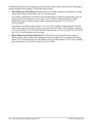 VLSM affords the options of including more than one subnet mask within a network and of subnetting an
already subnetted network address. VLSM offers these benefits:
More efficient use of IP addresses: Without the use of VLSM, companies must implement a single
subnet mask within an entire Class A, B, or C network number.
For example, consider the 172.16.0.0/16 network address that is divided into subnetworks using /24
masking. One of the subnetworks in this range, 172.16.14.0/24, is further divided into smaller
subnetworks using /27 masking. These smaller subnetworks range from 172.16.14.0/27 to
172.16.14.224/27.
In the figure, one of these smaller subnets, 172.16.14.128/27, is further divided using the /30 prefix,
which creates subnets with only two hosts, to be used on the WAN links. The /30 subnets range from
172.16.14.128/30 to 172.16.14.156/30. The WAN links used the 172.16.14.132/30, 172.16.14.136/30,
and 172.16.14.140/30 subnets out of the range.
Better-defined network hierarchical levels: VLSM allows more hierarchical levels within an
addressing plan, which enables easier aggregation of network addresses. For example, in the figure,
subnet 172.16.14.0/24 describes all of the addresses that are further subnets of 172.16.14.0, including
those from subnet 172.16.14.0/27 to subnet 172.16.14.128/30.
2-40 Interconnecting Cisco Networking Devices, Part 1 © 2013 Cisco Systems, Inc.
 