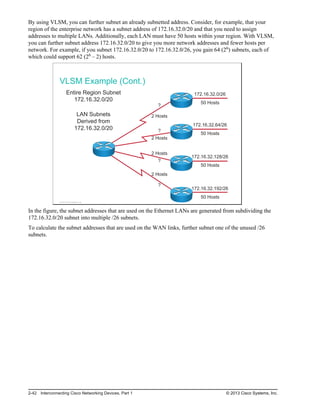 By using VLSM, you can further subnet an already subnetted address. Consider, for example, that your
region of the enterprise network has a subnet address of 172.16.32.0/20 and that you need to assign
addresses to multiple LANs. Additionally, each LAN must have 50 hosts within your region. With VLSM,
you can further subnet address 172.16.32.0/20 to give you more network addresses and fewer hosts per
network. For example, if you subnet 172.16.32.0/20 to 172.16.32.0/26, you gain 64 (26) subnets, each of
which could support 62 (26 – 2) hosts.
VLSM Example (Cont.)
172.16.32.0/26
50 Hosts
172.16.32.64/26
50 Hosts
172.16.32.128/26
50 Hosts
172.16.32.192/26
50 Hosts
?
2 Hosts
Entire Region Subnet
172.16.32.0/20
LAN Subnets
Derived from
172.16.32.0/20 ?
2 Hosts
2 Hosts
?
2 Hosts
?
1
1
1
1
1
1
© 2013 Cisco Systems, Inc.
In the figure, the subnet addresses that are used on the Ethernet LANs are generated from subdividing the
172.16.32.0/20 subnet into multiple /26 subnets.
To calculate the subnet addresses that are used on the WAN links, further subnet one of the unused /26
subnets.
2-42 Interconnecting Cisco Networking Devices, Part 1 © 2013 Cisco Systems, Inc.
 
