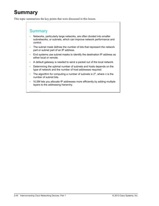 Summary
This topic summarizes the key points that were discussed in this lesson.
Summary
Networks, particularly large networks, are often divided into smaller
subnetworks, or subnets, which can improve network performance and
control.
The subnet mask defines the number of bits that represent the network
part or subnet part of an IP address.
End systems use subnet masks to identify the destination IP address as
either local or remote.
A default gateway is needed to send a packet out of the local network.
Determining the optimal number of subnets and hosts depends on the
type of network and the number of host addresses required.
The algorithm for computing a number of subnets is 2n, where n is the
number of subnet bits.
VLSM lets you allocate IP addresses more efficiently by adding multiple
layers to the addressing hierarchy.
© 2013 Cisco Systems, Inc.
2-44 Interconnecting Cisco Networking Devices, Part 1 © 2013 Cisco Systems, Inc.
 
