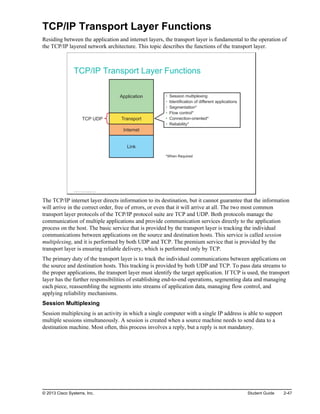 TCP/IP Transport Layer Functions
Residing between the application and internet layers, the transport layer is fundamental to the operation of
the TCP/IP layered network architecture. This topic describes the functions of the transport layer.
TCP/IP Transport Layer Functions
Application
Transport
Internet
Link
TCP UDP
• Session multiplexing
• Identification of different applications
• Segmentation*
• Flow control*
• Connection-oriented*
• Reliability*
*When Required
© 2013 Cisco Systems, Inc.
The TCP/IP internet layer directs information to its destination, but it cannot guarantee that the information
will arrive in the correct order, free of errors, or even that it will arrive at all. The two most common
transport layer protocols of the TCP/IP protocol suite are TCP and UDP. Both protocols manage the
communication of multiple applications and provide communication services directly to the application
process on the host. The basic service that is provided by the transport layer is tracking the individual
communications between applications on the source and destination hosts. This service is called session
multiplexing, and it is performed by both UDP and TCP. The premium service that is provided by the
transport layer is ensuring reliable delivery, which is performed only by TCP.
The primary duty of the transport layer is to track the individual communications between applications on
the source and destination hosts. This tracking is provided by both UDP and TCP. To pass data streams to
the proper applications, the transport layer must identify the target application. If TCP is used, the transport
layer has the further responsibilities of establishing end-to-end operations, segmenting data and managing
each piece, reassembling the segments into streams of application data, managing flow control, and
applying reliability mechanisms.
Session Multiplexing
Session multiplexing is an activity in which a single computer with a single IP address is able to support
multiple sessions simultaneously. A session is created when a source machine needs to send data to a
destination machine. Most often, this process involves a reply, but a reply is not mandatory.
© 2013 Cisco Systems, Inc. Student Guide 2-47
 