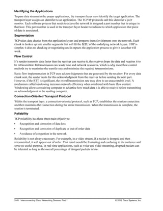Identifying the Applications
To pass data streams to the proper applications, the transport layer must identify the target application. The
transport layer assigns an identifier to an application. The TCP/IP protocols call this identifier a port
number. Each software process that needs to access the network is assigned a port number that is unique in
that host. This port number is used in the transport layer header to indicate to which application that piece
of data is associated.
Segmentation
TCP takes data chunks from the application layers and prepares them for shipment onto the network. Each
chunk is broken up into smaller segments that will fit the MTU of the underlying network layers. UDP is
simpler; it does no checking or negotiating and it expects the application process to give it data that will
work.
Flow Control
If a sender transmits data faster than the receiver can receive it, the receiver drops the data and requires it to
be retransmitted. Retransmission can waste time and network resources, which is why most flow control
methods try to maximize the transfer rate and minimize the required retransmissions.
Basic flow implementation in TCP uses acknowledgments that are generated by the receiver. For every data
chunk sent, the sender waits for this acknowledgment from the receiver before sending the next part.
However, if the RTT is significant, the overall transmission rate may slow to an unacceptable level. A
mechanism called windowing increases network efficiency when combined with basic flow control.
Windowing allows a receiving computer to advertise how much data it is able to receive before transmitting
an acknowledgment to the sending computer.
Connection-Oriented Transport Protocol
Within the transport layer, a connection-oriented protocol, such as TCP, establishes the session connection
and then maintains the connection during the entire transmission. When the transmission is complete, the
session is terminated.
Reliability
TCP reliability has these three main objectives:
Recognition and correction of data loss
Recognition and correction of duplicate or out-of-order data
Avoidance of congestion in the network
Reliability is not always necessary. For example, in a video stream, if a packet is dropped and then
retransmitted, it will appear out of order. That result would be frustrating and confusing to the audience and
serve no useful purpose. In real-time applications, such as voice and video streaming, dropped packets can
be tolerated as long as the overall percentage of dropped packets is low.
2-48 Interconnecting Cisco Networking Devices, Part 1 © 2013 Cisco Systems, Inc.
 