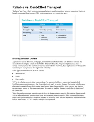 Reliable vs. Best-Effort Transport
“Reliable” and “best effort” are terms that describe two types of connections between computers. Each type
has advantages and disadvantages. This topic compares the two connection types.
Reliable vs. Best-Effort Transport
Reliable Best Effort
Protocol TCP UDP
Connection Type Connection-oriented Connectionless
Sequencing Yes No
Uses Email
File sharing
Downloading
Voice streaming
Video streaming
© 2013 Cisco Systems, Inc.
Reliable (Connection-Oriented)
Applications such as databases, web pages, and email require that all of the sent data must arrive at the
destination in its original condition in order for the data to be useful. Any missing data could cause a
corrupt communication that is either incomplete or unreadable. Therefore, these applications are designed to
use a transport layer protocol that implements reliability.
Some applications that use TCP are as follows:
Web browsers
Email
File transfers
TCP is the reliable protocol at the transport layer. To support reliability, a connection is established.
Establishing a connection ensures that the application is ready to receive the data. During the initial process
of connection establishment, information is exchanged about the capabilities of the receiver and starting
parameters are agreed to. These parameters are then used for tracking the data transfer for the duration of
the connection.
When the sending computer transmits data, it gives the data a sequence number. The receiver then responds
with an acknowledgment number equal to the next expected sequence number. This exchange of sequence
and acknowledgment numbers allows the protocol to recognize when data has been lost or duplicated or has
arrived out of order. TCP is a complex transport layer protocol.
© 2013 Cisco Systems, Inc. Student Guide 2-49
 