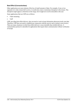 Best Effort (Connectionless)
Other applications are more tolerant of the loss of small amounts of data. For example, if one or two
segments of a video stream fail to arrive, it would only create a momentary disruption in the stream. This
disruption might appear as distortion in the image, but it might not even be noticeable to the user.
Some applications that use UDP are as follows:
Video streaming
VoIP
UDP, providing best-effort delivery, does not need or want to keep information about previously sent data.
Therefore, UDP does not need to establish any connection with the receiver and is termed connectionless.
There are many situations in which best-effort delivery is more desirable than reliable delivery. A
connectionless protocol is desirable for applications that require faster communication without verification
of receipt.
2-50 Interconnecting Cisco Networking Devices, Part 1 © 2013 Cisco Systems, Inc.
 