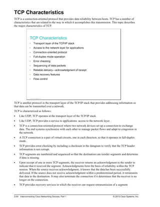 TCP Characteristics
TCP is a connection-oriented protocol that provides data reliability between hosts. TCP has a number of
characteristics that are related to the way in which it accomplishes this transmission. This topic describes
the major characteristics of TCP.
TCP Characteristics
Transport layer of the TCP/IP stack
Access to the network layer for applications
Connection-oriented protocol
Full-duplex mode operation
Error checking
Sequencing of data packets
Reliable delivery—acknowledgment of receipt
Data recovery features
Flow control
© 2013 Cisco Systems, Inc.
TCP is another protocol in the transport layer of the TCP/IP stack that provides addressing information so
that data can be transmitted over a network.
TCP is characterized as follows:
Like UDP, TCP operates at the transport layer of the TCP/IP stack.
Like UDP, TCP provides a service to applications: access to the network layer.
TCP is a connection-oriented protocol where two network devices set up a connection to exchange
data. The end systems synchronize with each other to manage packet flows and adapt to congestion in
the network.
A TCP connection is a pair of virtual circuits, one in each direction, so that it operates in full-duplex
mode.
TCP provides error checking by including a checksum in the datagram to verify that the TCP header
information is not corrupt.
TCP segments are numbered and sequenced so that the destination can reorder segments and determine
if data is missing.
Upon receipt of one or more TCP segments, the receiver returns an acknowledgment to the sender to
indicate that it received the segment. Acknowledgments form the basis of reliability within the TCP
session. When the source receives acknowledgment, it knows that the data has been successfully
delivered. If the source does not receive acknowledgment within a predetermined period, it retransmits
that data to the destination. It may also terminate the connection if it determines that the receiver is no
longer on the connection.
TCP provides recovery services in which the receiver can request retransmission of a segment.
2-54 Interconnecting Cisco Networking Devices, Part 1 © 2013 Cisco Systems, Inc.
 