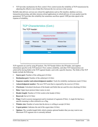 TCP provides mechanisms for flow control. Flow control assists the reliability of TCP transmission by
adjusting the effective rate of data flow between the two services in the session.
Reliable data delivery services are critical for applications such as file transfers, database services,
transaction processing, and other mission-critical applications in which delivery of every packet must be
guaranteed. TCP provides this reliability but sometimes sacrifices speed. UDP provides speed at the
expense of reliability.
TCP Characteristics (Cont.)
The TCP header:
Source Port Destination Port
Sequence Number
Acknowledgment Number
Header
Length
Reserved Flags Window Size
TCP Checksum Urgent Pointer
Options
Data
© 2013 Cisco Systems, Inc.
TCP segments are sent by using IP packets. The TCP header follows the IP header, and supplies
information specific to the TCP protocol. Flow control, reliability, and other TCP characteristics are
achieved by having fields in the TCP segment header, each with a specific function. The fields of the TCP
header include the following:
Source port: Number of the calling port (16 bits)
Destination port: Number of the called port (16 bits)
Sequence number and acknowledgment number: Tools for reliability mechanisms (each 32 bits)
Acknowledgment number: The next TCP octet that is expected by the receiver (32 bits)
Checksum: Calculated checksum of the header and fields that are used for error checking (16 bits)
Data: Upper-layer protocol data (varies in size)
Header length: Number of 32-bit words in the header (4 bits)
Reserved: Set to 0 (3 bits)
Flags: Used in session management and in treatment of segments (9 bits). A single bit that has a
specific meaning is often referred to as a flag.
Window size: Number of octets that the device is willing to accept (16 bits)
Urgent pointer: Indicates the end of the urgent data (16 bits)
Options: The variable-length field, which contains optional headers that you may want to use.
Maximum TCP segment size is currently defined.
© 2013 Cisco Systems, Inc. Student Guide 2-55
 