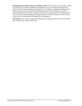 Management port (console, Ethernet, auxiliary [AUX]): The router uses a console port to attach
to a terminal that is used for management, configuration, and control. High-end routers have a
dedicated Ethernet port used only for management. An IP address is assigned to the Ethernet port
and the router may be accessed from the management subnet. The AUX interface is used for
remote management of the router. Typically, a modem is connected to the AUX interface for dial-
in access. From a security standpoint, enabling the option to connect remotely to a network device
carries with it the responsibility of vigilant device management.
Network port: The router has a number of network ports, including various LAN or WAN media
ports, which may be copper or fiber cable.
2-62 Interconnecting Cisco Networking Devices, Part 1 © 2013 Cisco Systems, Inc.
 