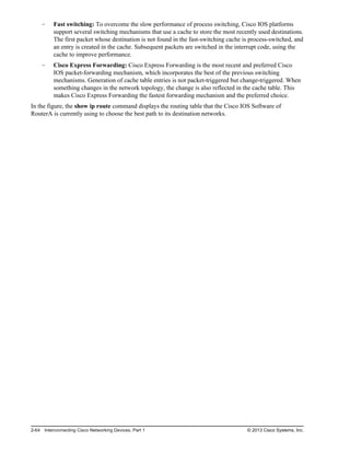 Fast switching: To overcome the slow performance of process switching, Cisco IOS platforms
support several switching mechanisms that use a cache to store the most recently used destinations.
The first packet whose destination is not found in the fast-switching cache is process-switched, and
an entry is created in the cache. Subsequent packets are switched in the interrupt code, using the
cache to improve performance.
Cisco Express Forwarding: Cisco Express Forwarding is the most recent and preferred Cisco
IOS packet-forwarding mechanism, which incorporates the best of the previous switching
mechanisms. Generation of cache table entries is not packet-triggered but change-triggered. When
something changes in the network topology, the change is also reflected in the cache table. This
makes Cisco Express Forwarding the fastest forwarding mechanism and the preferred choice.
In the figure, the show ip route command displays the routing table that the Cisco IOS Software of
RouterA is currently using to choose the best path to its destination networks.
2-64 Interconnecting Cisco Networking Devices, Part 1 © 2013 Cisco Systems, Inc.
 