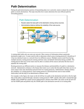 Path Determination
During the path-determination portion of transmitting data over a network, routers evaluate the available
paths to remote destinations. This topic describes how routers determine the most efficient path for
forwarding packets.
Path Determination
Routers select the best path to the destination among various sources.
Administrative distance defines the reliability of the route source.
OSPF Best Path
EIGRP Best Path
Should I use the EIGRP or OSPF best path?
Which path?
© 2013 Cisco Systems, Inc.
A routing table holds only one entry per network. More sources of information about a particular
destination might exist. A router must be able to determine which source (routing protocol) it should use if
it has two identical routes to a network from two different sources. Multiple sources result from having
multiple dynamic routing protocols running and from static and default information being available. The
routing process that runs on the router must be able to evaluate all the sources and select the best one to
populate the routing table.
Routing protocols use different metrics to measure the distance and desirability of a path to a destination
network. Administrative distance is the feature that routers use to select the best path when there are two or
more routes to the same destination network from two routing protocols. Administrative distance defines
the reliability of a routing protocol. Each routing protocol is prioritized from most to least reliable
(believable) with the help of an administrative distance value.
For example, in the figure, the router on the far left has two paths to the destination network on the far right.
One of the paths is learned through a dynamic routing protocol, OSPF, and the other path is learned through
EIGRP. Since EIGRP has a better (lower) administrative distance than OSPF, the router on the far left will
use the EIGRP path and publish only the EIGRP path to the destination network in its routing table.
© 2013 Cisco Systems, Inc. Student Guide 2-65
 