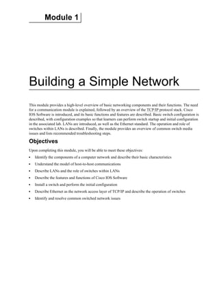 Module 1
Building a Simple Network
This module provides a high-level overview of basic networking components and their functions. The need
for a communication module is explained, followed by an overview of the TCP/IP protocol stack. Cisco
IOS Software is introduced, and its basic functions and features are described. Basic switch configuration is
described, with configuration examples so that learners can perform switch startup and initial configuration
in the associated lab. LANs are introduced, as well as the Ethernet standard. The operation and role of
switches within LANs is described. Finally, the module provides an overview of common switch media
issues and lists recommended troubleshooting steps.
Objectives
Upon completing this module, you will be able to meet these objectives:
Identify the components of a computer network and describe their basic characteristics
Understand the model of host-to-host communications
Describe LANs and the role of switches within LANs
Describe the features and functions of Cisco IOS Software
Install a switch and perform the initial configuration
Describe Ethernet as the network access layer of TCP/IP and describe the operation of switches
Identify and resolve common switched network issues
 