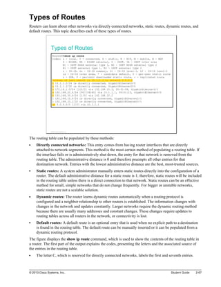 Types of Routes
Routers can learn about other networks via directly connected networks, static routes, dynamic routes, and
default routes. This topic describes each of these types of routes.
Types of Routes
RouterA#show ip route
Codes: L - local, C - connected, S - static, R - RIP, M - mobile, B - BGP
D - EIGRP, EX - EIGRP external, O - OSPF, IA - OSPF inter area
N1 - OSPF NSSA external type 1, N2 - OSPF NSSA external type 2
E1 - OSPF external type 1, E2 - OSPF external type 2
i - IS-IS, su - IS-IS summary, L1 - IS-IS level-1, L2 - IS-IS level-2
ia - IS-IS inter area, * - candidate default, U - per-user static route
o - ODR, P - periodic downloaded static route, + - replicated route
Gateway of last resort is 10.1.1.1 to network 0.0.0.0
C 10.1.1.0/24 is directly connected, GigabitEthernet0/0
L 10.1.1.2/32 is directly connected, GigabitEthernet0/0
O 172.16.1.0/24 [110/2] via 192.168.10.2, 00:01:08, GigabitEthernet0/1
D 192.168.20.0/24 [90/156160] via 10.1.1.1, 00:01:23, GigabitEthernet0/0
S 192.168.30.0/24 [1/0] via 192.168.10.2
C 192.168.10.0/24 is directly connected, GigabitEthernet0/1
L 192.168.10.1/32 is directly connected, GigabitEthernet0/1
S* 0.0.0.0/0 [1/0] via 10.1.1.1
© 2013 Cisco Systems, Inc.
The routing table can be populated by these methods:
Directly connected networks: This entry comes from having router interfaces that are directly
attached to network segments. This method is the most certain method of populating a routing table. If
the interface fails or is administratively shut down, the entry for that network is removed from the
routing table. The administrative distance is 0 and therefore preempts all other entries for that
destination network. Entries with the lowest administrative distance are the best, most-trusted sources.
Static routes: A system administrator manually enters static routes directly into the configuration of a
router. The default administrative distance for a static route is 1; therefore, static routes will be included
in the routing table unless there is a direct connection to that network. Static routes can be an effective
method for small, simple networks that do not change frequently. For bigger or unstable networks,
static routes are not a scalable solution.
Dynamic routes: The router learns dynamic routes automatically when a routing protocol is
configured and a neighbor relationship to other routers is established. The information changes with
changes in the network and updates constantly. Larger networks require the dynamic routing method
because there are usually many addresses and constant changes. These changes require updates to
routing tables across all routers in the network, or connectivity is lost.
Default routes: A default route is an optional entry that is used when no explicit path to a destination
is found in the routing table. The default route can be manually inserted or it can be populated from a
dynamic routing protocol.
The figure displays the show ip route command, which is used to show the contents of the routing table in
a router. The first part of the output explains the codes, presenting the letters and the associated source of
the entries in the routing table.
The letter C, which is reserved for directly connected networks, labels the first and seventh entries.
© 2013 Cisco Systems, Inc. Student Guide 2-67
 
