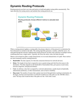 Dynamic Routing Protocols
Routing protocols use their own rules and metrics to build and update routing tables automatically. This
topic describes the routing metrics and methods that routing protocols use.
Dynamic Routing Protocols
Routing protocols choose different metrics to calculate best
paths.
100 Mb/s
1 Gb/s
1 Gb/s
Bandwidth
Delay
Cost
Hop Count
Host A
Host B
© 2013 Cisco Systems, Inc.
When a routing protocol updates a routing table, the primary objective of the protocol is to determine the
best information to include in the table. The routing algorithm generates a number, called the metric, for
each path through the network. Sophisticated routing protocols can base route selection on multiple metrics,
combining them into a single metric. Typically, the lower the metric value, the better the path.
Metrics can be based on either a single characteristic or on several characteristics of a path. These metrics
are most commonly used by routing protocols:
Bandwidth: The data capacity of a link (the connection between two network devices).
Delay: The length of time that is required to move a packet along each link from the source to the
destination. The delay depends on the bandwidth of intermediate links, port queues at each router,
network congestion, and physical distance.
Cost: An arbitrary value that is assigned by a network administrator, usually based on bandwidth,
administrator preference, or other measurement, such as load or reliability.
Hop count: The number of routers that a packet must travel through before reaching its destination. In
the figure, the hop count from Host A to Host B would be two if the path over the 100-Mb/s link is
used. The hop count would be three if the path over the 1-Gb/s link is used.
© 2013 Cisco Systems, Inc. Student Guide 2-69
 