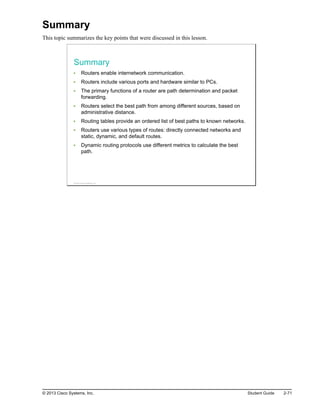 Summary
This topic summarizes the key points that were discussed in this lesson.
Summary
Routers enable internetwork communication.
Routers include various ports and hardware similar to PCs.
The primary functions of a router are path determination and packet
forwarding.
Routers select the best path from among different sources, based on
administrative distance.
Routing tables provide an ordered list of best paths to known networks.
Routers use various types of routes: directly connected networks and
static, dynamic, and default routes.
Dynamic routing protocols use different metrics to calculate the best
path.
© 2013 Cisco Systems, Inc.
© 2013 Cisco Systems, Inc. Student Guide 2-71
 