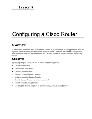 Lesson 5
Configuring a Cisco Router
Overview
After hardware installation, when a Cisco router is turned on, it goes through its startup procedure. After the
operating system is loaded, you can start configuring the router. This lesson describes basic configuration,
how to configure interfaces, and how to use Cisco Discovery Protocol to discover connected neighboring
devices.
Objectives
Upon completing this lesson, you will be able to meet these objectives:
Describe router startup
Perform initial router setup
Configure router interfaces
Configure a router interface IP address
Verify the router interface configuration
Describe the need for a network discovery protocol
Describe Cisco Discovery Protocol
Use the CLI to discover neighbors on a network using Cisco Discovery Protocol
 
