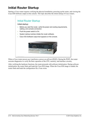 Initial Router Startup
Starting a Cisco router requires verifying the physical installation, powering up the router, and viewing the
Cisco IOS Software output on the console. This topic describes the initial startup of Cisco routers.
Initial Router Startup
Initial startup:
Before you start the router, verify the power and cooling requirements,
cabling, and console connection.
Push the power switch to On.
System startup routines initiate the router software.
Cisco IOS Software output text appears on the console.
© 2013 Cisco Systems, Inc.
When a Cisco router powers up, it performs a power-on self-test (POST). During the POST, the router
executes diagnostics to verify the basic operation of the CPU, memory, and interface circuitry.
After verifying the hardware functions, the router proceeds with software initialization. During software
initialization, the router finds and loads the Cisco IOS image. When the Cisco IOS image is loaded, the
router finds and loads the configuration file, if one exists.
2-74 Interconnecting Cisco Networking Devices, Part 1 © 2013 Cisco Systems, Inc.
 