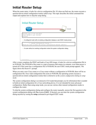 Initial Router Setup
When the router starts, it looks for a device configuration file. If it does not find one, the router executes a
question-driven initial configuration routine called setup. This topic describes the initial command-line
output and explains how to skip the setup dialog.
Initial Router Setup
Console
RouterX con0 is now available
Press RETURN to get started.
RouterX>
A configured router with an existing configuration displays a user EXEC mode prompt.
--- System Configuration Dialog ---
Would you like to enter the initial configuration dialog? [yes/no]:
A router without an existing configuration enters the system configuration dialog.
© 2013 Cisco Systems, Inc.
After a router completes the POST and loads a Cisco IOS image, it looks for a device configuration file in
its NVRAM. The NVRAM of the router is a type of memory that retains its contents, even when power is
turned off. If the router has a configuration file in NVRAM, the user EXEC mode prompt appears. The
figure shows the RouterX> prompt.
When you start a new Cisco router or a Cisco router without a configuration in NVRAM, there will be no
configuration file. If no valid configuration file exists in NVRAM, the operating system executes a
question-driven initial configuration routine that is referred to as the system configuration dialog or setup
mode.
The system configuration dialog is an interactive CLI mode that prompts you for information that is needed
to build an initial configuration for a Cisco networking device. It is not intended for more advanced
configuration. Rather than using setup mode, you can use various other manual configuration modes to
configure the router.
To skip the system configuration dialog and configure the router manually, answer the first question in the
system configuration dialog with No or press Ctrl-C. If desired, you can enter the system configuration
dialog anytime by issuing the setup command in privileged EXEC mode.
© 2013 Cisco Systems, Inc. Student Guide 2-75
 