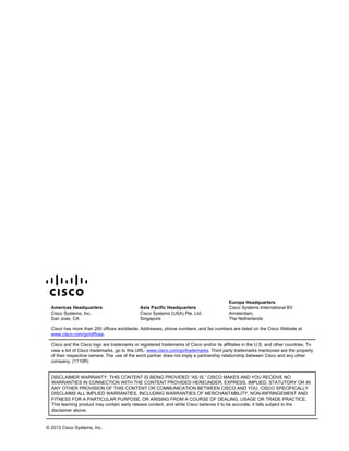 Americas Headquarters
Cisco Systems, Inc.
San Jose, CA
Asia Pacific Headquarters
Cisco Systems (USA) Pte. Ltd.
Singapore
Europe Headquarters
Cisco Systems International BV
Amsterdam,
The Netherlands
Cisco has more than 200 offices worldwide. Addresses, phone numbers, and fax numbers are listed on the Cisco Website at
www.cisco.com/go/offices.
Cisco and the Cisco logo are trademarks or registered trademarks of Cisco and/or its affiliates in the U.S. and other countries. To
view a list of Cisco trademarks, go to this URL: www.cisco.com/go/trademarks. Third party trademarks mentioned are the property
of their respective owners. The use of the word partner does not imply a partnership relationship between Cisco and any other
company. (1110R)
DISCLAIMER WARRANTY: THIS CONTENT IS BEING PROVIDED “AS IS.” CISCO MAKES AND YOU RECEIVE NO
WARRANTIES IN CONNECTION WITH THE CONTENT PROVIDED HEREUNDER, EXPRESS, IMPLIED, STATUTORY OR IN
ANY OTHER PROVISION OF THIS CONTENT OR COMMUNICATION BETWEEN CISCO AND YOU. CISCO SPECIFICALLY
DISCLAIMS ALL IMPLIED WARRANTIES, INCLUDING WARRANTIES OF MERCHANTABILITY, NON-INFRINGEMENT AND
FITNESS FOR A PARTICULAR PURPOSE, OR ARISING FROM A COURSE OF DEALING, USAGE OR TRADE PRACTICE.
This learning product may contain early release content, and while Cisco believes it to be accurate, it falls subject to the
disclaimer above.
© 2013 Cisco Systems, Inc.
 
