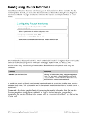 Configuring Router Interfaces
One of the main functions of a router is to forward packets from one network device to another. For the
router to perform this task, you must define the characteristics of the interfaces through which the packets
are received and sent. This topic describes the commands that are used to configure interfaces on Cisco
routers.
Configuring Router Interfaces
RouterX(config)#interface GigabitEthernet 0/0
RouterX(config-if)#
Enters GigabitEthernet 0/0 interface configuration mode
RouterX(config)#interface Serial 0/0/0
RouterX(config-if)#description Link to ISP
Enters Serial 0/0/0 interface configuration mode and adds descriptive text
© 2013 Cisco Systems, Inc.
The router interface characteristics include, but are not limited to, interface description, the IP address of the
interface, the data-link encapsulation method, the media type, the bandwidth, and the clock rate.
You can enable many features on a per-interface basis. Enter interface configuration mode using this
command:
Command Description
interface type module/slot/port Specifies an interface and enters interface configuration
mode. The type values include GigabitEthernet, Serial,
Loopback, Dialer, Tunnel, and others. The module, slot,
and port options identify specific interfaces.
A number that is used to identify each interface is assigned, based on the physical location of the interface
hardware in the router. This identification is critical when there are multiple interfaces of the same type in a
single router.
You can add a description to an interface to help you remember specific information about that interface.
Common descriptions include the network that is serviced by that interface or the customer that is
connected to that interface. The description is meant solely as a comment to help identify how the interface
is being used.
2-76 Interconnecting Cisco Networking Devices, Part 1 © 2013 Cisco Systems, Inc.
 